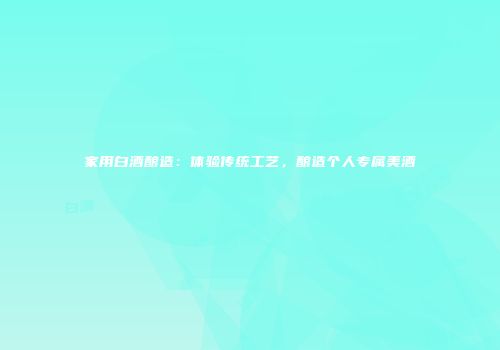 家用白酒酿造：体验传统工艺，酿造个人专属美酒