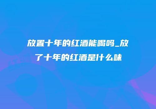 放置十年的红酒能喝吗_放了十年的红酒是什么味