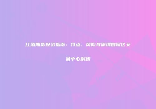 红酒期货投资指南：特点、风险与深圳自贸区交易中心解析