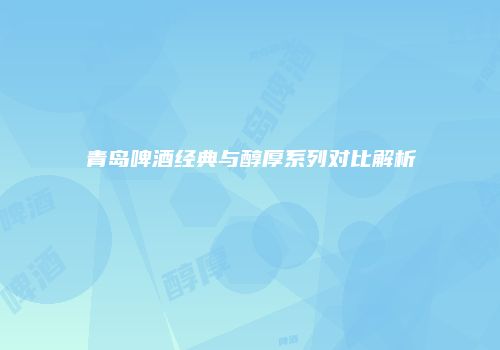 青岛啤酒经典与醇厚系列对比解析
