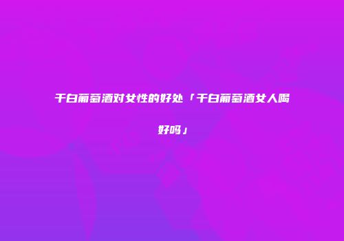 干白葡萄酒对女性的好处「干白葡萄酒女人喝好吗」