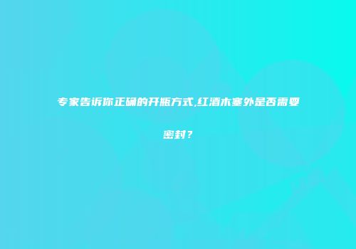 专家告诉你正确的开瓶方式,红酒木塞外是否需要密封？
