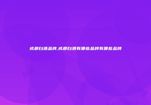 成都白酒品牌,成都白酒有哪些品牌有哪些品牌