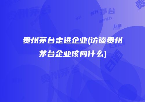 贵州茅台走进企业(访谈贵州茅台企业该问什么)