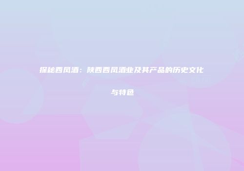 探秘西凤酒：陕西西凤酒业及其产品的历史文化与特色