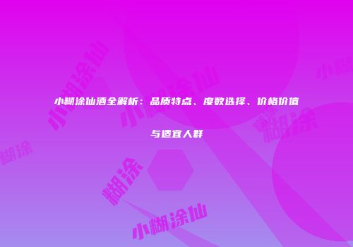 小糊涂仙酒全解析：品质特点、度数选择、价格价值与适宜人群