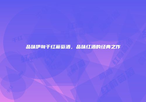 品味伊甸干红葡萄酒，品味红酒的经典之作