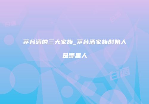 茅台酒的三大家族_茅台酒家族创始人是哪里人
