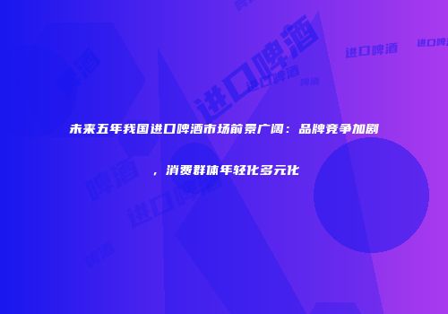 未来五年我国进口啤酒市场前景广阔：品牌竞争加剧，消费群体年轻化多元化