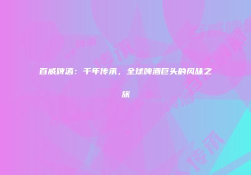 百威啤酒：千年传承，全球啤酒巨头的风味之旅