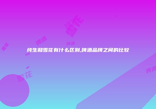 纯生和雪花有什么区别,啤酒品牌之间的比较