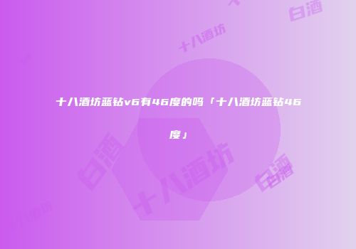 十八酒坊蓝钻v6有46度的吗「十八酒坊蓝钻46度」
