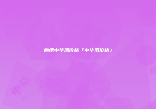 锦绣中华酒价格「中华酒价格」