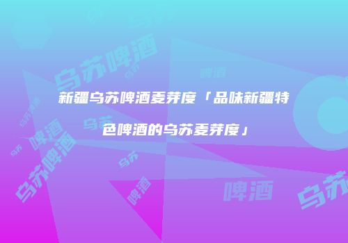 新疆乌苏啤酒麦芽度「品味新疆特色啤酒的乌苏麦芽度」