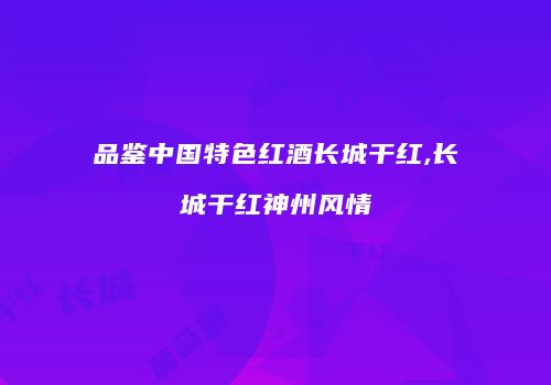 品鉴中国特色红酒长城干红,长城干红神州风情