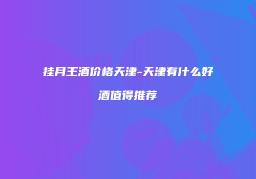挂月王酒价格天津-天津有什么好酒值得推荐