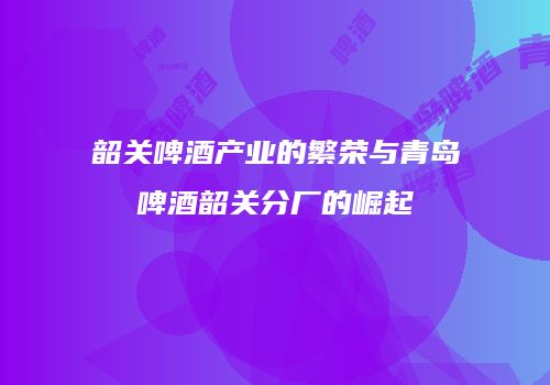 韶关啤酒产业的繁荣与青岛啤酒韶关分厂的崛起
