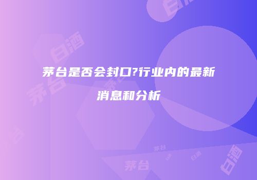 茅台是否会封口?行业内的最新消息和分析