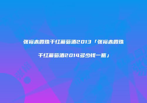 张裕赤霞珠干红葡萄酒2013「张裕赤霞珠干红葡萄酒2014多少钱一瓶」