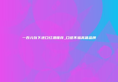 一百元以下进口红酒推荐_口感不输高端品牌