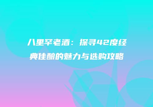 八里罕老酒：探寻42度经典佳酿的魅力与选购攻略