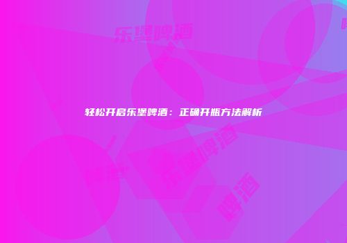 轻松开启乐堡啤酒：正确开瓶方法解析