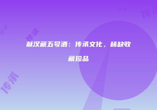 献汉藏五号酒：传承文化，稀缺收藏珍品
