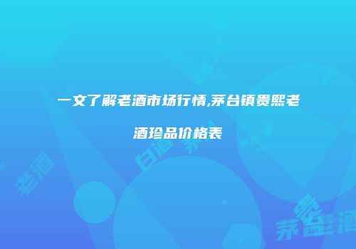 一文了解老酒市场行情,茅台镇贵熙老酒珍品价格表