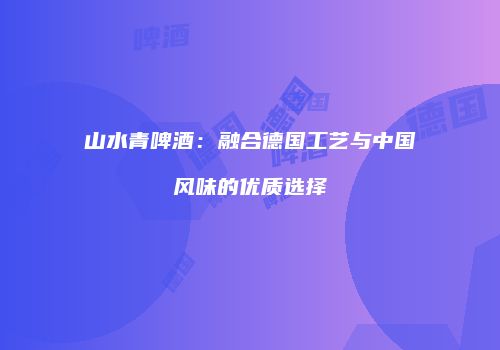 山水青啤酒：融合德国工艺与中国风味的优质选择
