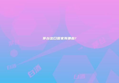 茅台出口国家有哪些?