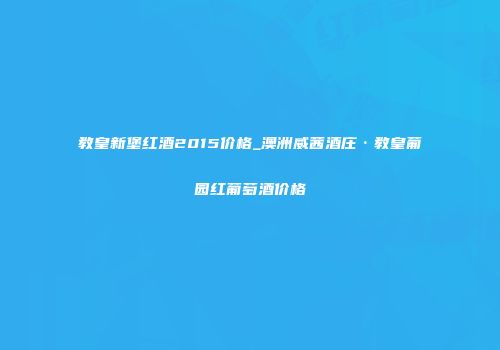 教皇新堡红酒2015价格_澳洲威茜酒庄·教皇葡园红葡萄酒价格