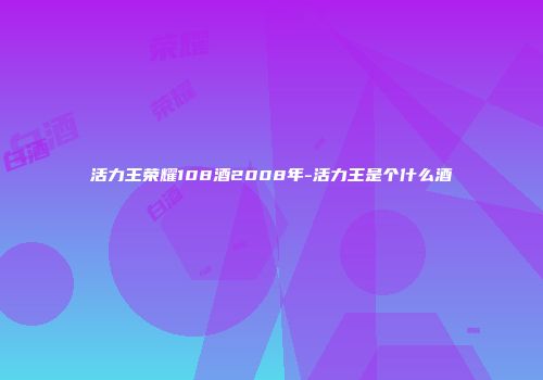 活力王荣耀108酒2008年-活力王是个什么酒