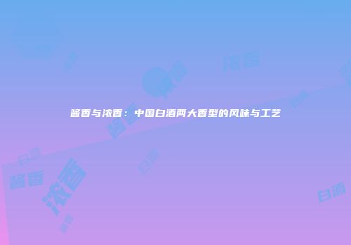 酱香与浓香：中国白酒两大香型的风味与工艺