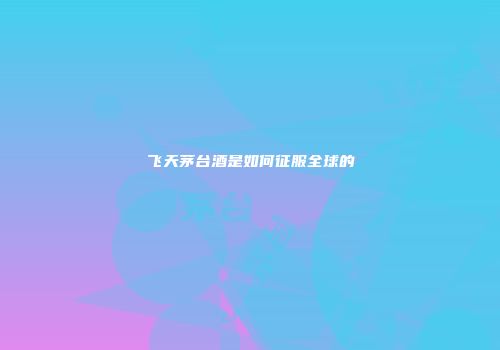 飞天茅台酒是如何征服全球的