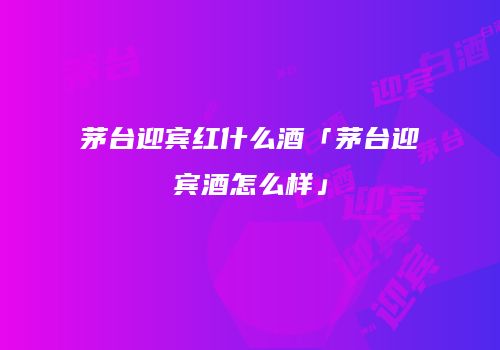 茅台迎宾红什么酒「茅台迎宾酒怎么样」