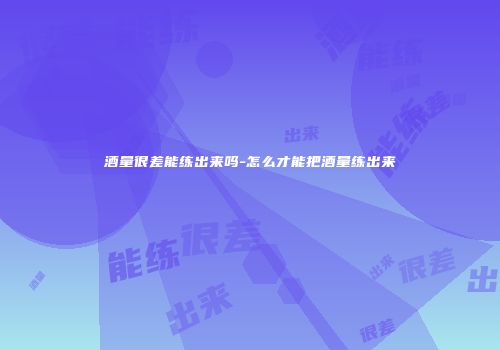酒量很差能练出来吗-怎么才能把酒量练出来