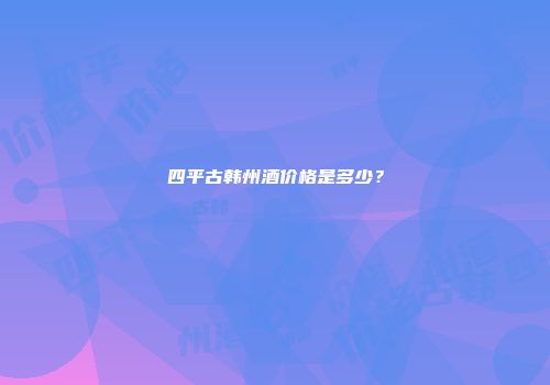 四平古韩州酒价格是多少？