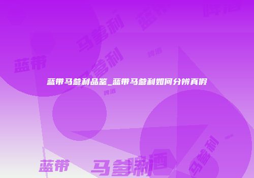 蓝带马爹利品鉴_蓝带马爹利如何分辨真假