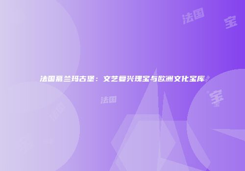 法国慕兰玛古堡：文艺复兴瑰宝与欧洲文化宝库