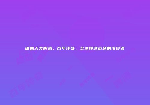 德国大奔啤酒：百年传奇，全球啤酒市场的佼佼者