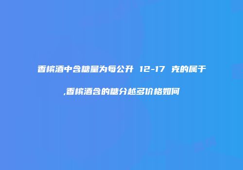 香槟酒中含糖量为每公升 12-17 克的属于,香槟酒含的糖分越多价格如何