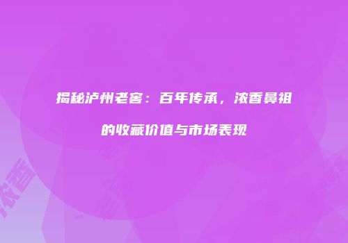 揭秘泸州老窖：百年传承，浓香鼻祖的收藏价值与市场表现