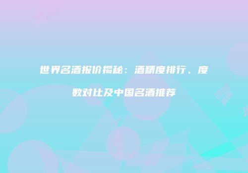 世界名酒报价揭秘：酒精度排行、度数对比及中国名酒推荐