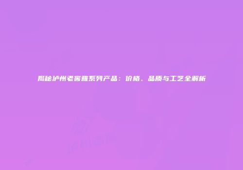 揭秘泸州老窖雅系列产品：价格、品质与工艺全解析
