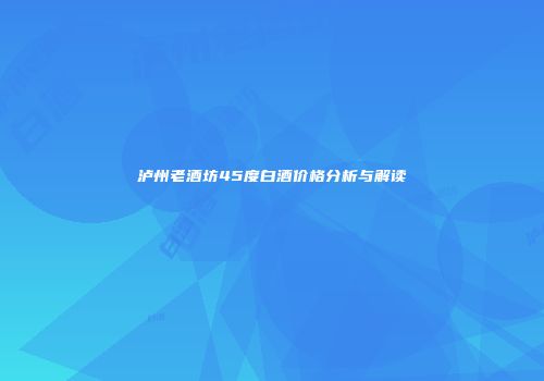 泸州老酒坊45度白酒价格分析与解读