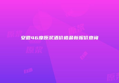 安徽46度原浆酒价格最新报价查询