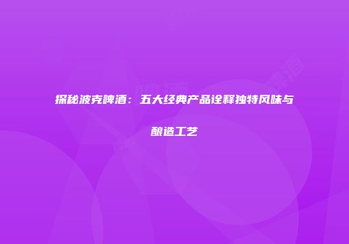 探秘波克啤酒：五大经典产品诠释独特风味与酿造工艺