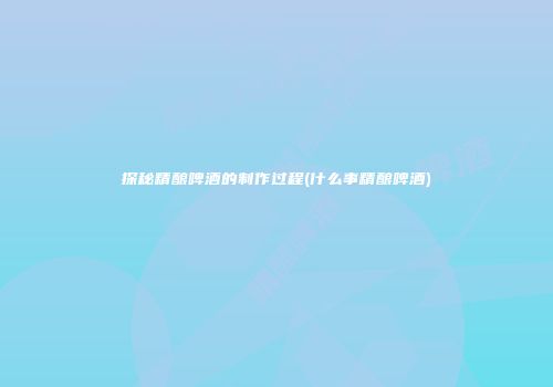 探秘精酿啤酒的制作过程(什么事精酿啤酒)