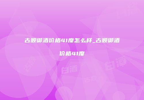 古顺御酒价格41度怎么样_古顺御酒价格41度