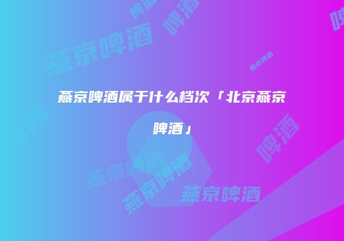 燕京啤酒属于什么档次「北京燕京啤酒」